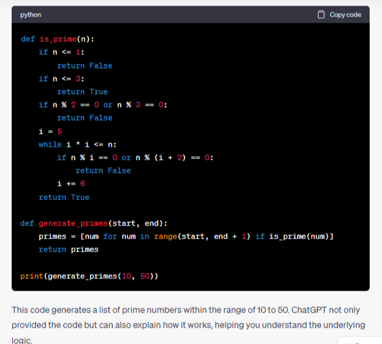 how ChatGPT can help with code generation: Suppose you're learning Python and want to generate a list of prime numbers within a specific range. You can ask ChatGPT for assistance, and it might provide you with a code snippet like this: